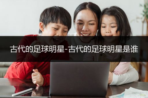 古代的足球明星-古代的足球明星是谁